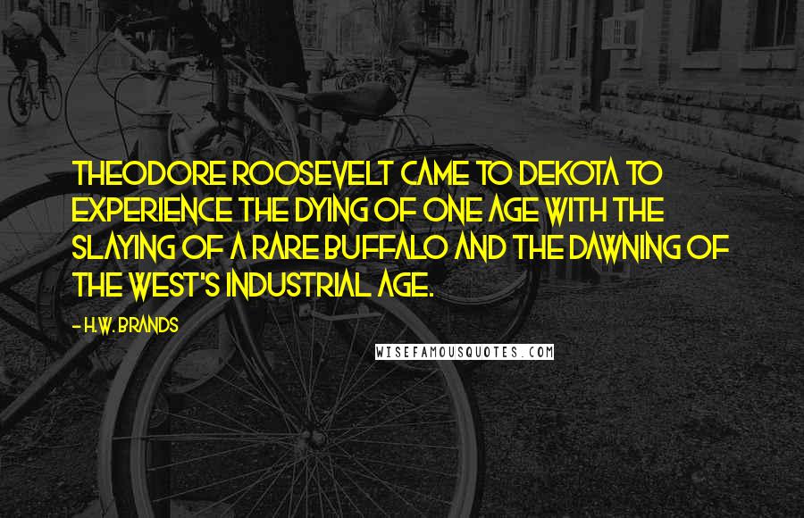 H.W. Brands Quotes: Theodore Roosevelt came to Dekota to experience the dying of one age with the slaying of a rare buffalo and the dawning of the West's industrial age.