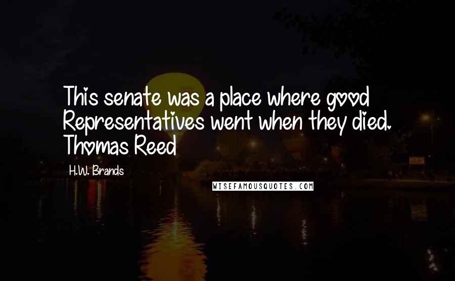 H.W. Brands Quotes: This senate was a place where good Representatives went when they died. Thomas Reed