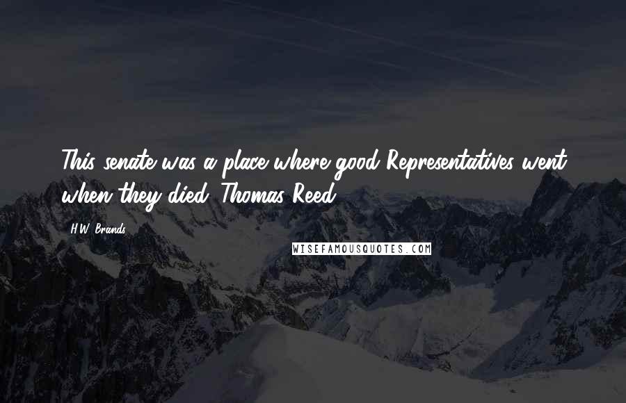 H.W. Brands Quotes: This senate was a place where good Representatives went when they died. Thomas Reed