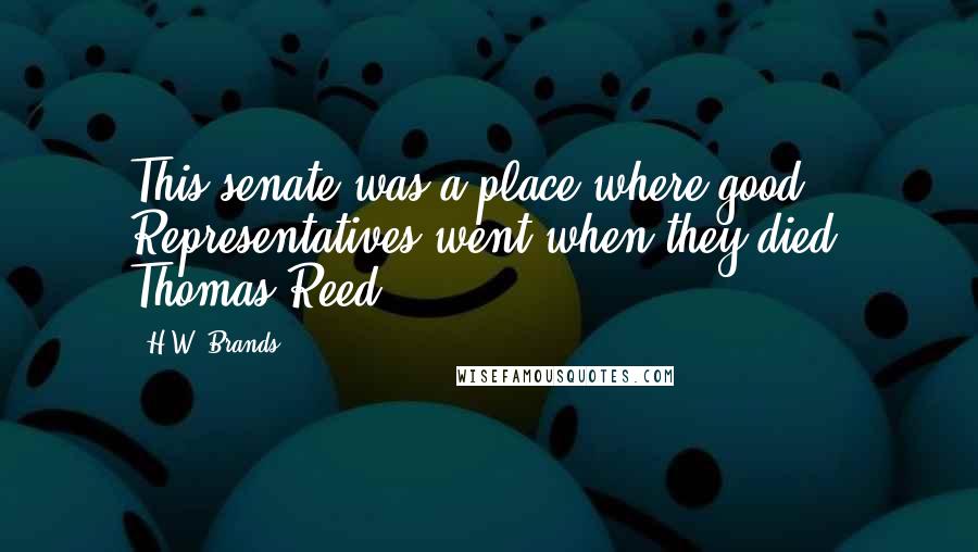 H.W. Brands Quotes: This senate was a place where good Representatives went when they died. Thomas Reed