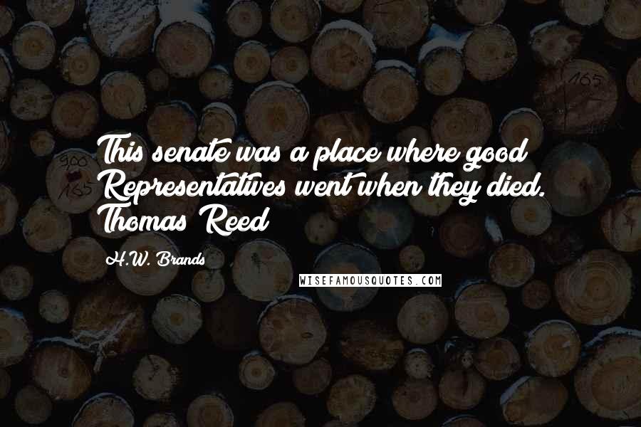 H.W. Brands Quotes: This senate was a place where good Representatives went when they died. Thomas Reed