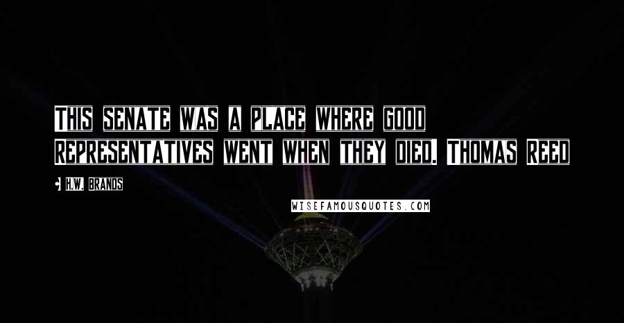 H.W. Brands Quotes: This senate was a place where good Representatives went when they died. Thomas Reed