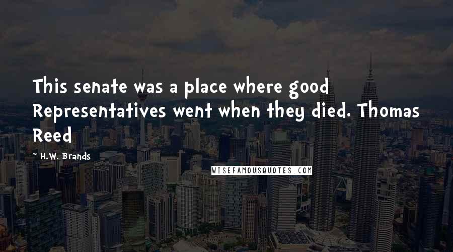 H.W. Brands Quotes: This senate was a place where good Representatives went when they died. Thomas Reed