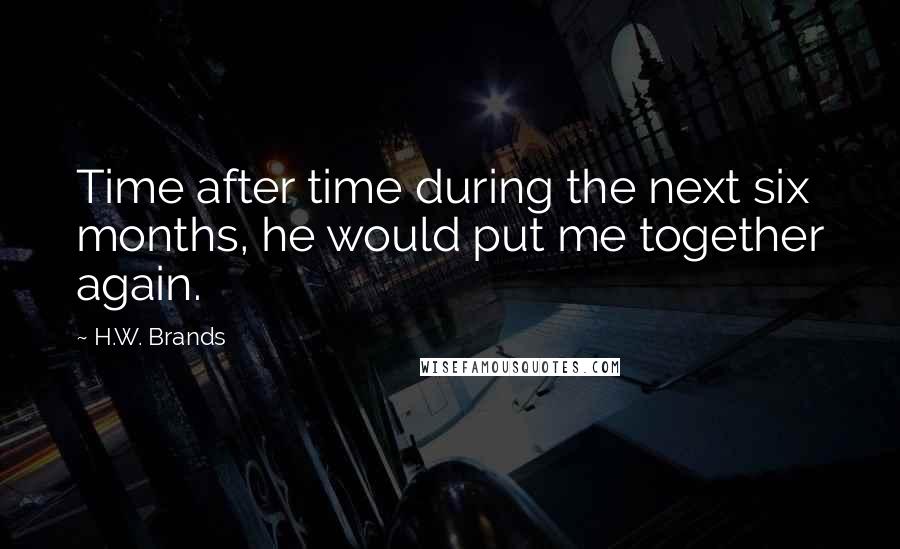 H.W. Brands Quotes: Time after time during the next six months, he would put me together again.