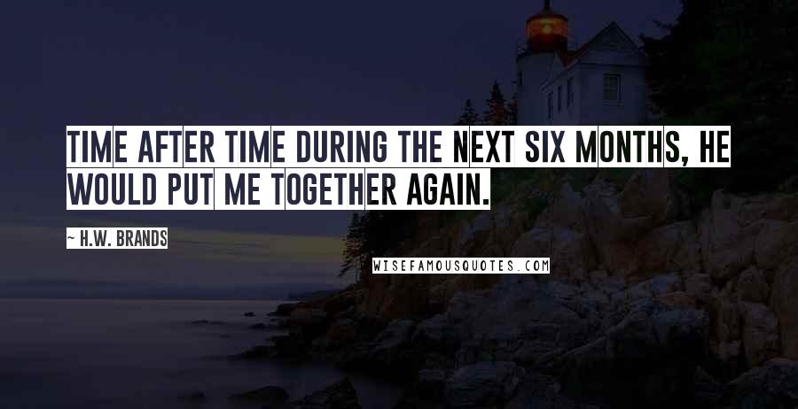 H.W. Brands Quotes: Time after time during the next six months, he would put me together again.