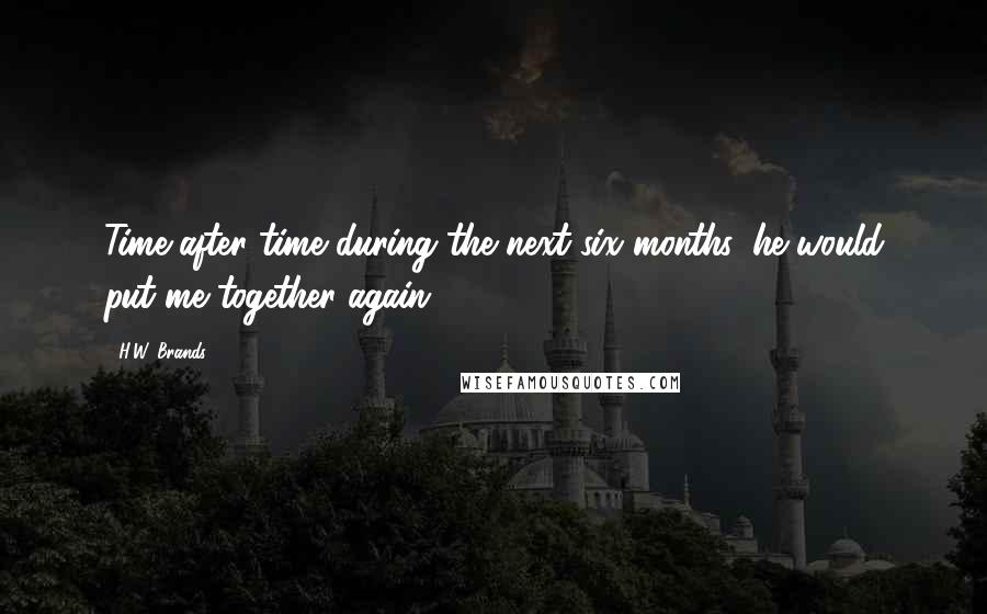 H.W. Brands Quotes: Time after time during the next six months, he would put me together again.