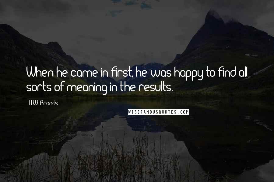 H.W. Brands Quotes: When he came in first, he was happy to find all sorts of meaning in the results.