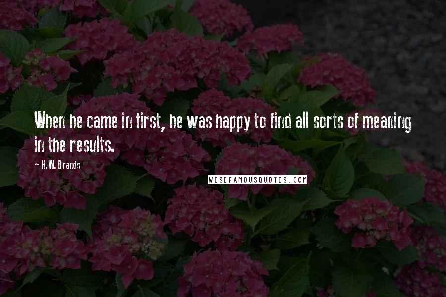 H.W. Brands Quotes: When he came in first, he was happy to find all sorts of meaning in the results.