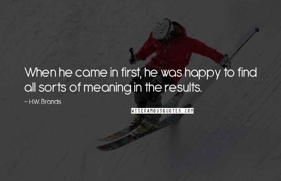 H.W. Brands Quotes: When he came in first, he was happy to find all sorts of meaning in the results.