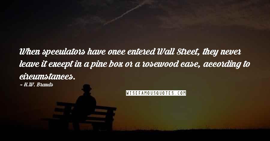 H.W. Brands Quotes: When speculators have once entered Wall Street, they never leave it except in a pine box or a rosewood case, according to circumstances.