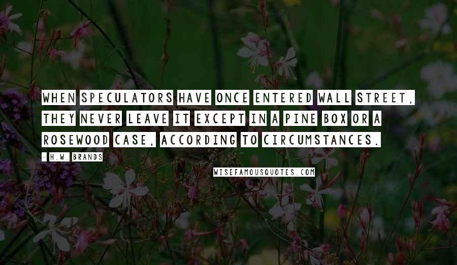 H.W. Brands Quotes: When speculators have once entered Wall Street, they never leave it except in a pine box or a rosewood case, according to circumstances.