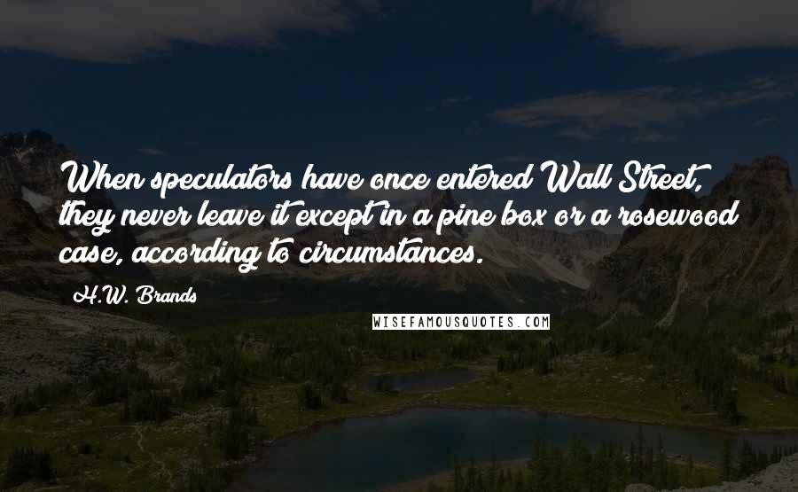 H.W. Brands Quotes: When speculators have once entered Wall Street, they never leave it except in a pine box or a rosewood case, according to circumstances.