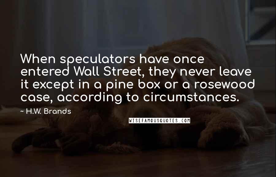 H.W. Brands Quotes: When speculators have once entered Wall Street, they never leave it except in a pine box or a rosewood case, according to circumstances.