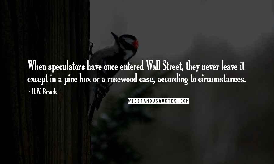 H.W. Brands Quotes: When speculators have once entered Wall Street, they never leave it except in a pine box or a rosewood case, according to circumstances.