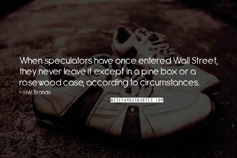 H.W. Brands Quotes: When speculators have once entered Wall Street, they never leave it except in a pine box or a rosewood case, according to circumstances.