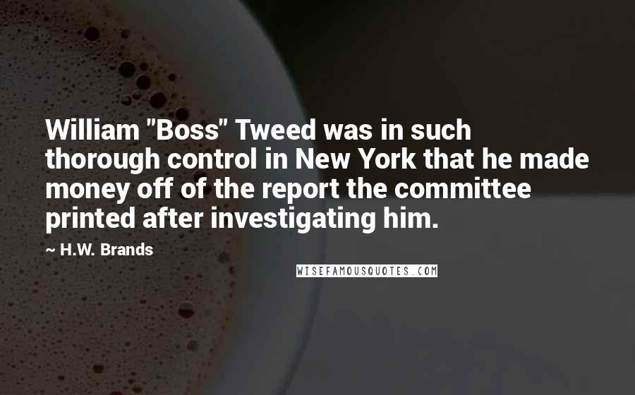 H.W. Brands Quotes: William "Boss" Tweed was in such thorough control in New York that he made money off of the report the committee printed after investigating him.