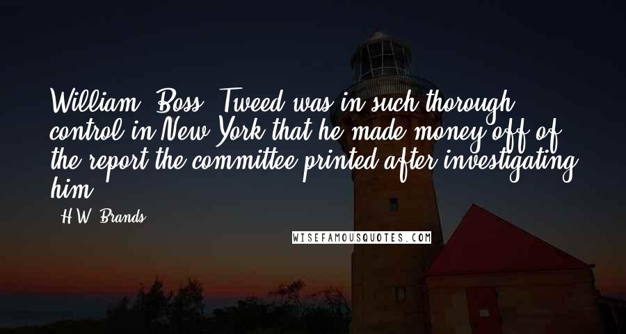 H.W. Brands Quotes: William "Boss" Tweed was in such thorough control in New York that he made money off of the report the committee printed after investigating him.