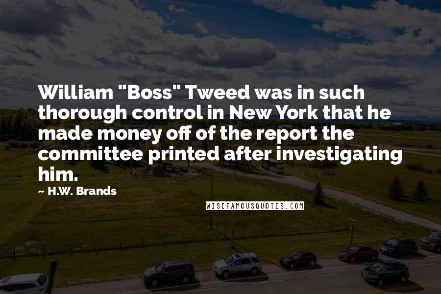 H.W. Brands Quotes: William "Boss" Tweed was in such thorough control in New York that he made money off of the report the committee printed after investigating him.