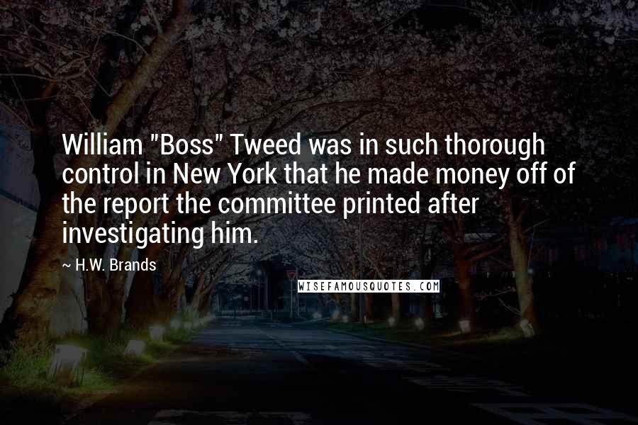 H.W. Brands Quotes: William "Boss" Tweed was in such thorough control in New York that he made money off of the report the committee printed after investigating him.