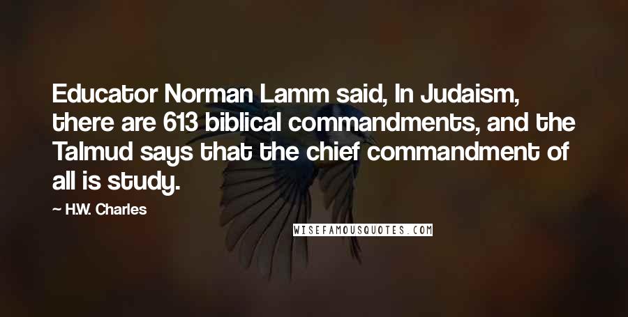 H.W. Charles Quotes: Educator Norman Lamm said, In Judaism, there are 613 biblical commandments, and the Talmud says that the chief commandment of all is study.