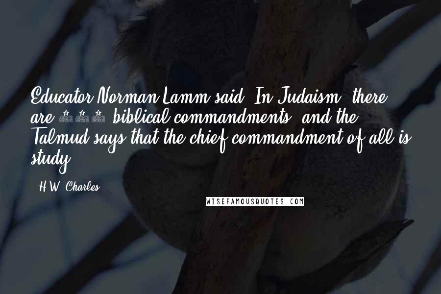 H.W. Charles Quotes: Educator Norman Lamm said, In Judaism, there are 613 biblical commandments, and the Talmud says that the chief commandment of all is study.