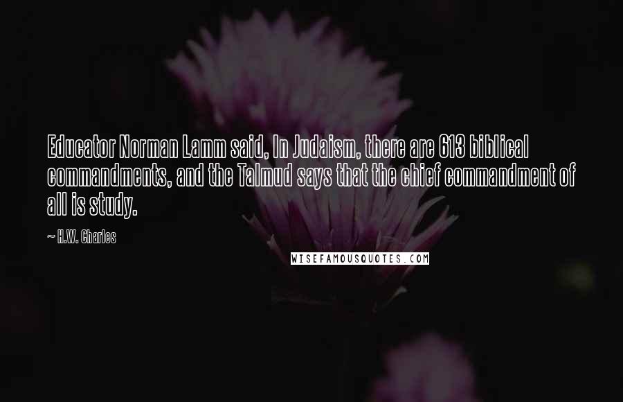 H.W. Charles Quotes: Educator Norman Lamm said, In Judaism, there are 613 biblical commandments, and the Talmud says that the chief commandment of all is study.