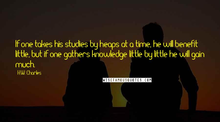 H.W. Charles Quotes: If one takes his studies by heaps at a time, he will benefit little, but if one gathers knowledge little by little he will gain much.