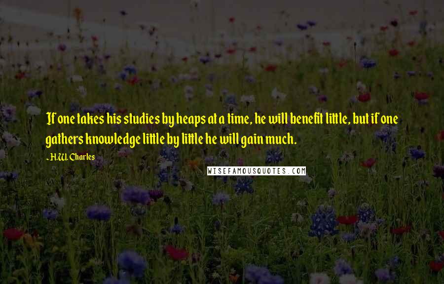 H.W. Charles Quotes: If one takes his studies by heaps at a time, he will benefit little, but if one gathers knowledge little by little he will gain much.