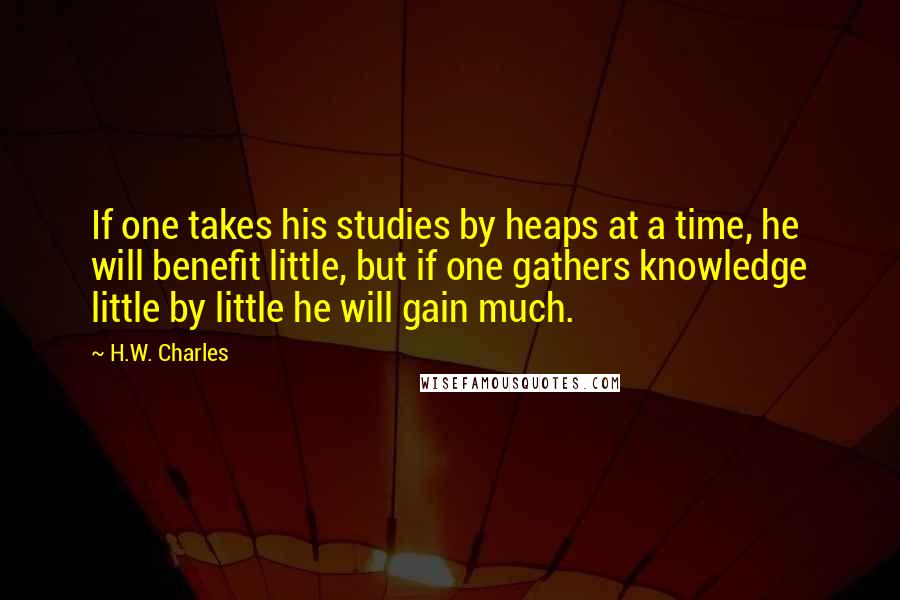 H.W. Charles Quotes: If one takes his studies by heaps at a time, he will benefit little, but if one gathers knowledge little by little he will gain much.