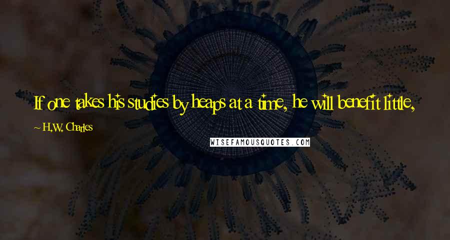 H.W. Charles Quotes: If one takes his studies by heaps at a time, he will benefit little, but if one gathers knowledge little by little he will gain much.