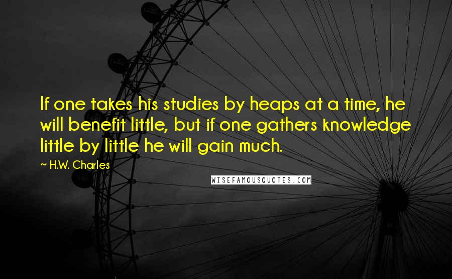 H.W. Charles Quotes: If one takes his studies by heaps at a time, he will benefit little, but if one gathers knowledge little by little he will gain much.