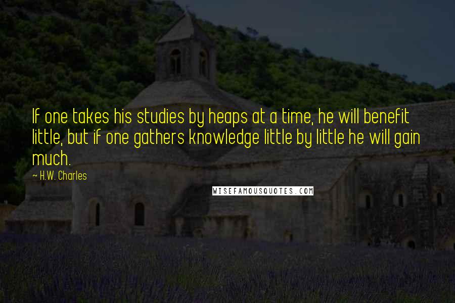 H.W. Charles Quotes: If one takes his studies by heaps at a time, he will benefit little, but if one gathers knowledge little by little he will gain much.