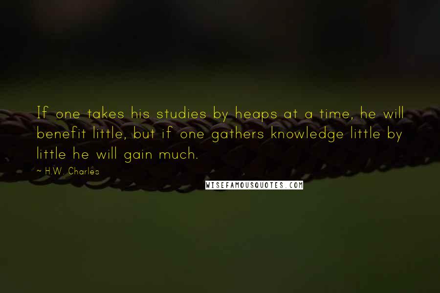 H.W. Charles Quotes: If one takes his studies by heaps at a time, he will benefit little, but if one gathers knowledge little by little he will gain much.