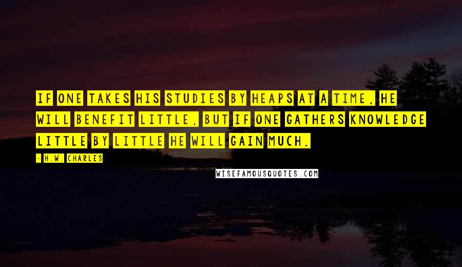 H.W. Charles Quotes: If one takes his studies by heaps at a time, he will benefit little, but if one gathers knowledge little by little he will gain much.