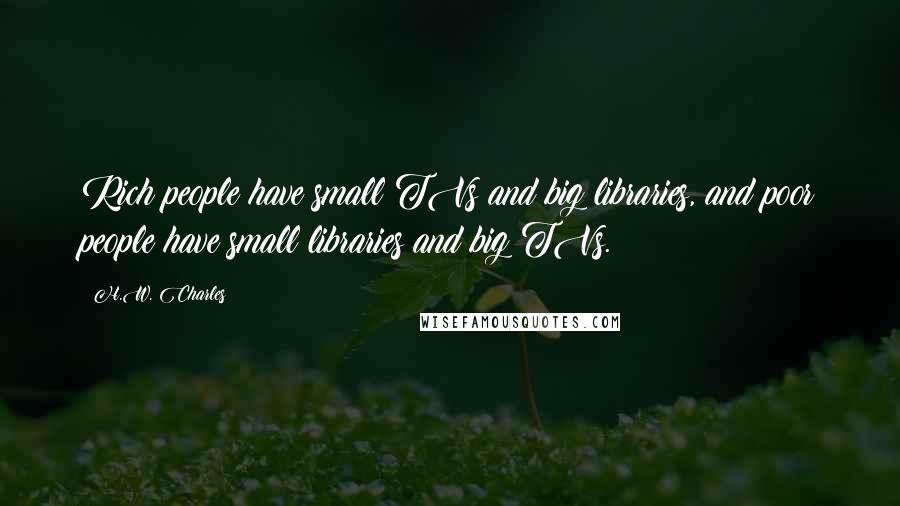H.W. Charles Quotes: Rich people have small TVs and big libraries, and poor people have small libraries and big TVs.