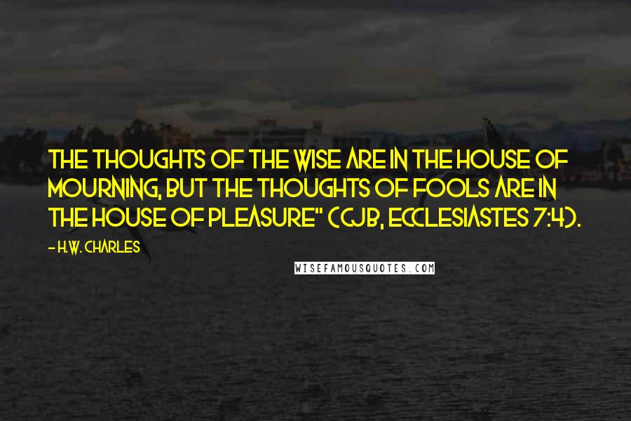 H.W. Charles Quotes: The thoughts of the wise are in the house of mourning, but the thoughts of fools are in the house of pleasure" (CJB, Ecclesiastes 7:4).