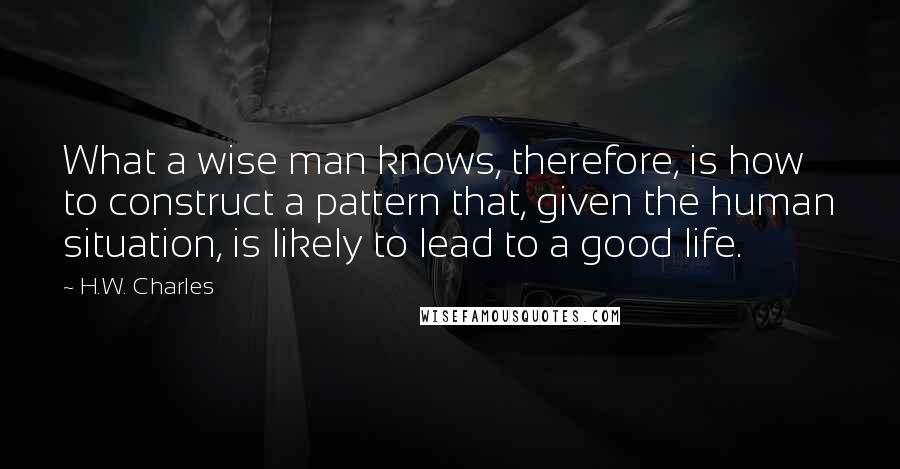 H.W. Charles Quotes: What a wise man knows, therefore, is how to construct a pattern that, given the human situation, is likely to lead to a good life.