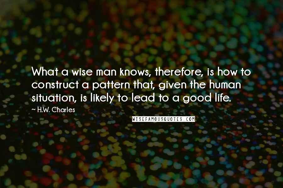 H.W. Charles Quotes: What a wise man knows, therefore, is how to construct a pattern that, given the human situation, is likely to lead to a good life.