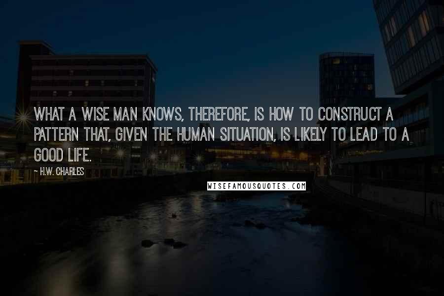 H.W. Charles Quotes: What a wise man knows, therefore, is how to construct a pattern that, given the human situation, is likely to lead to a good life.