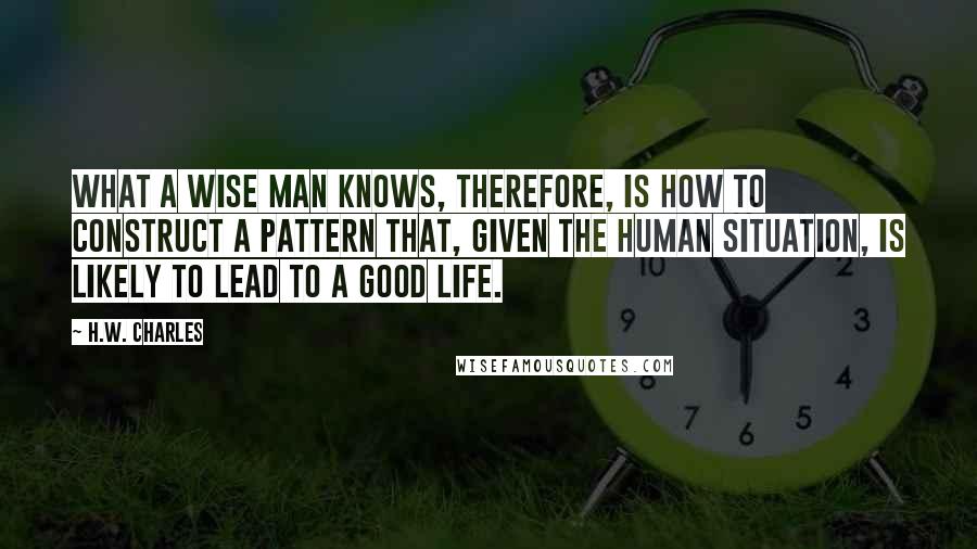 H.W. Charles Quotes: What a wise man knows, therefore, is how to construct a pattern that, given the human situation, is likely to lead to a good life.