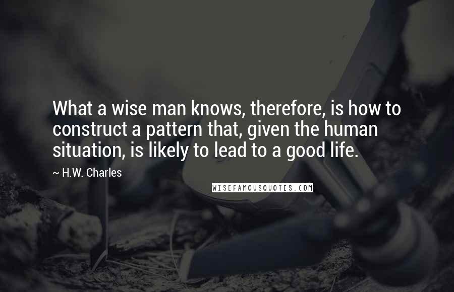 H.W. Charles Quotes: What a wise man knows, therefore, is how to construct a pattern that, given the human situation, is likely to lead to a good life.