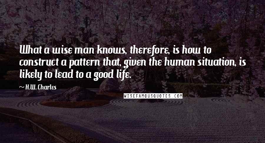 H.W. Charles Quotes: What a wise man knows, therefore, is how to construct a pattern that, given the human situation, is likely to lead to a good life.