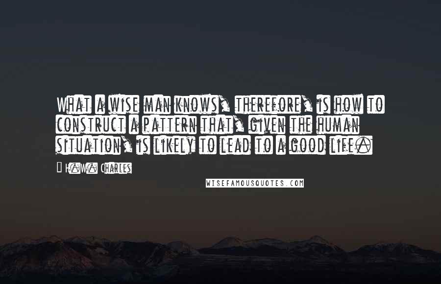 H.W. Charles Quotes: What a wise man knows, therefore, is how to construct a pattern that, given the human situation, is likely to lead to a good life.