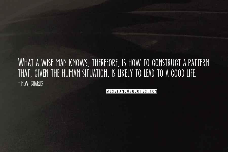 H.W. Charles Quotes: What a wise man knows, therefore, is how to construct a pattern that, given the human situation, is likely to lead to a good life.