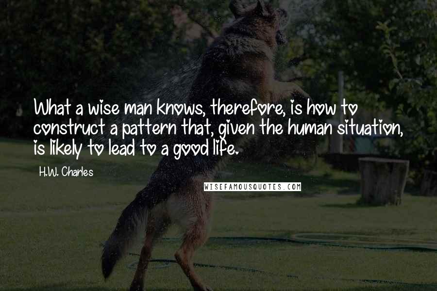 H.W. Charles Quotes: What a wise man knows, therefore, is how to construct a pattern that, given the human situation, is likely to lead to a good life.
