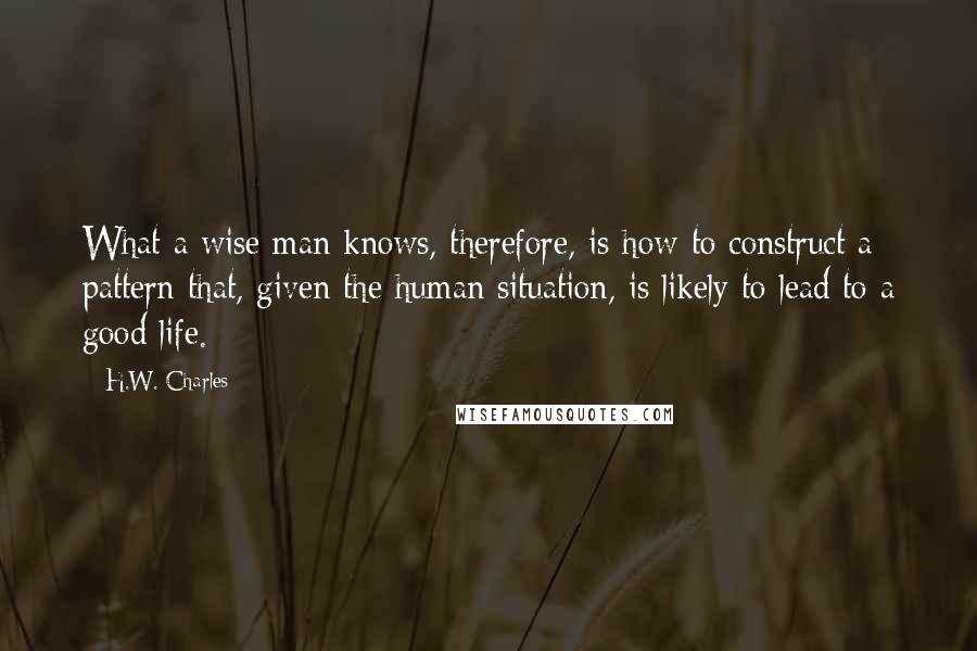 H.W. Charles Quotes: What a wise man knows, therefore, is how to construct a pattern that, given the human situation, is likely to lead to a good life.