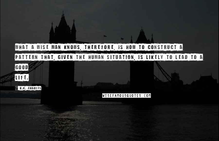 H.W. Charles Quotes: What a wise man knows, therefore, is how to construct a pattern that, given the human situation, is likely to lead to a good life.