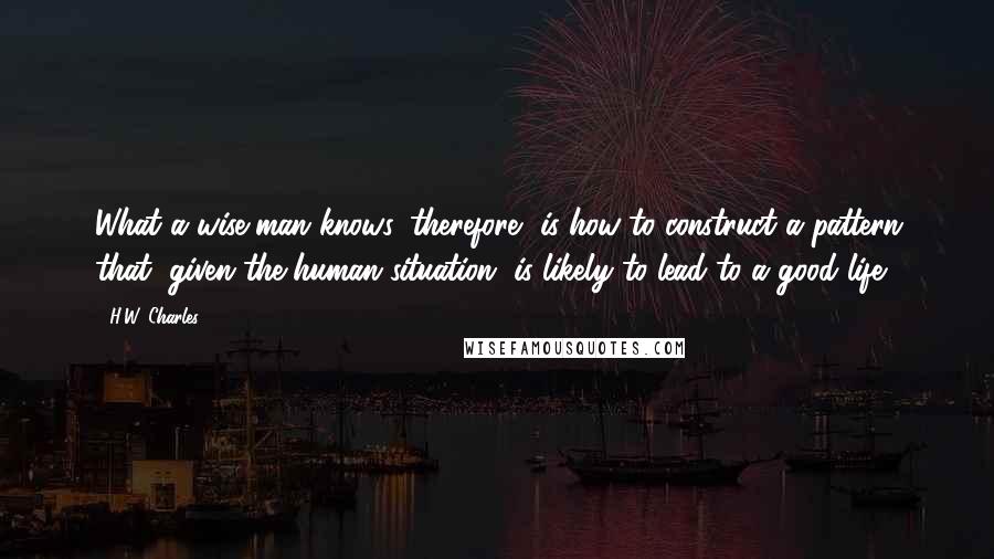 H.W. Charles Quotes: What a wise man knows, therefore, is how to construct a pattern that, given the human situation, is likely to lead to a good life.