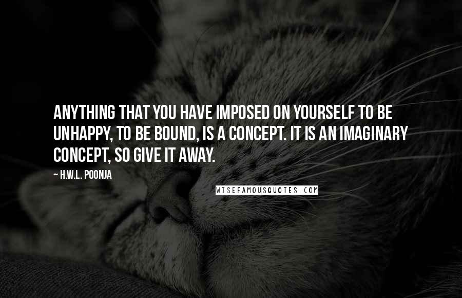 H.W.L. Poonja Quotes: Anything that you have imposed on yourself to be unhappy, to be bound, is a concept. It is an imaginary concept, so give it away.