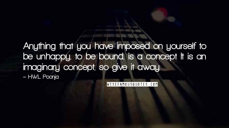 H.W.L. Poonja Quotes: Anything that you have imposed on yourself to be unhappy, to be bound, is a concept. It is an imaginary concept, so give it away.